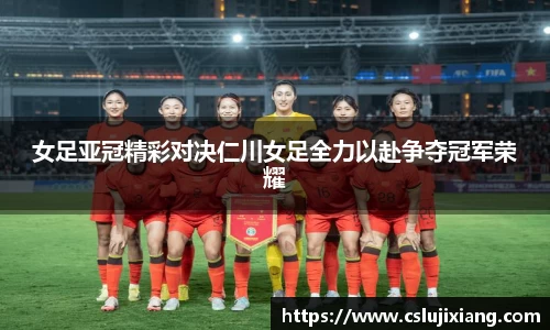 女足亚冠精彩对决仁川女足全力以赴争夺冠军荣耀