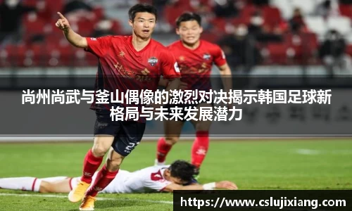 尚州尚武与釜山偶像的激烈对决揭示韩国足球新格局与未来发展潜力